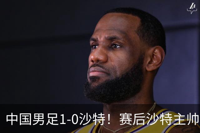 中国男足1-0沙特！赛后沙特主帅盛赞中国队一人，他是国足的未来