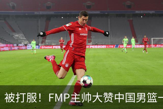 被打服！FMP主帅大赞中国男篮一人，并公开招募到FMP俱乐部打球